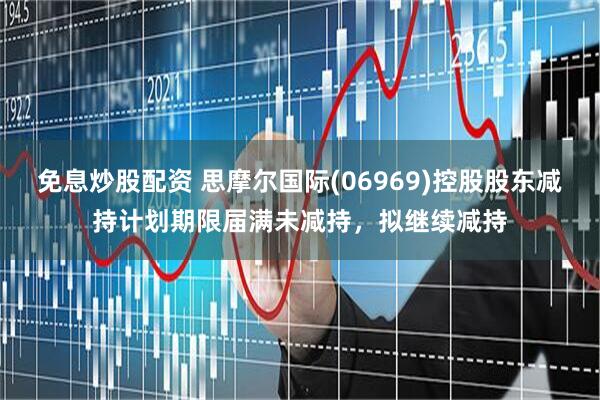 免息炒股配资 思摩尔国际(06969)控股股东减持计划期限届满未减持，拟继续减持