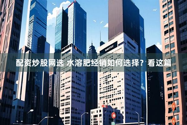 配资炒股网选 水溶肥经销如何选择？看这篇