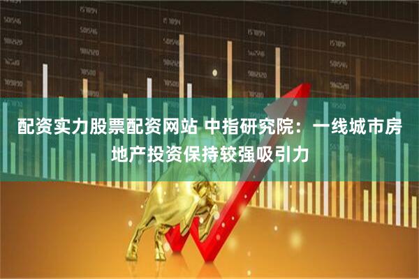 配资实力股票配资网站 中指研究院：一线城市房地产投资保持较强吸引力
