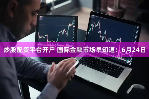 炒股配资平台开户 国际金融市场早知道：6月24日