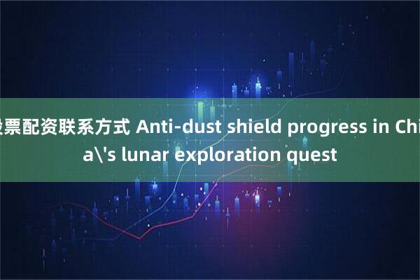 股票配资联系方式 Anti-dust shield progress in China's lunar exploration quest