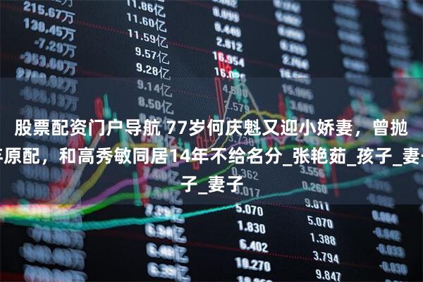 股票配资门户导航 77岁何庆魁又迎小娇妻，曾抛弃原配，和高秀敏同居14年不给名分_张艳茹_孩子_妻子