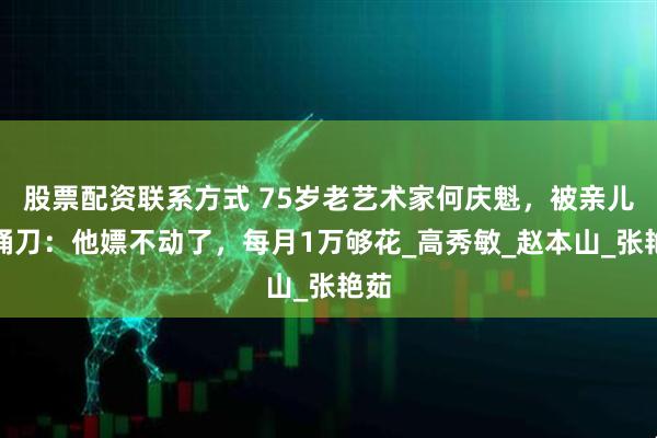 股票配资联系方式 75岁老艺术家何庆魁，被亲儿子捅刀：他嫖不动了，每月1万够花_高秀敏_赵本山_张艳茹