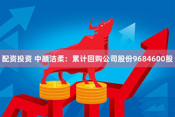 配资投资 中顺洁柔：累计回购公司股份9684600股