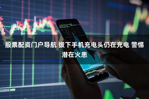 股票配资门户导航 拔下手机充电头仍在充电 警惕潜在火患