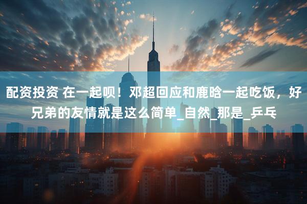 配资投资 在一起呗！邓超回应和鹿晗一起吃饭，好兄弟的友情就是这么简单_自然_那是_乒乓