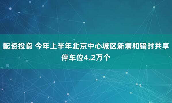 配资投资 今年上半年北京中心城区新增和错时共享停车位4.2万个
