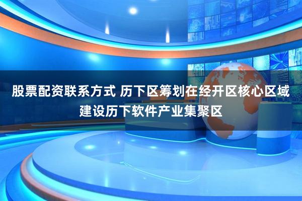 股票配资联系方式 历下区筹划在经开区核心区域建设历下软件产业集聚区