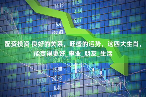 配资投资 良好的关系，旺盛的运势，这四大生肖，能变得更好_事业_朋友_生活