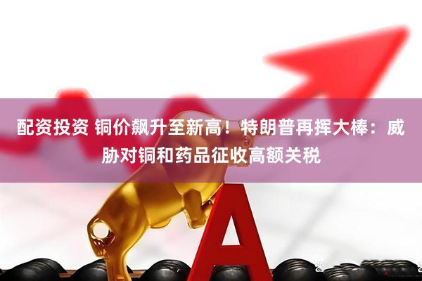 配资投资 铜价飙升至新高！特朗普再挥大棒：威胁对铜和药品征收高额关税