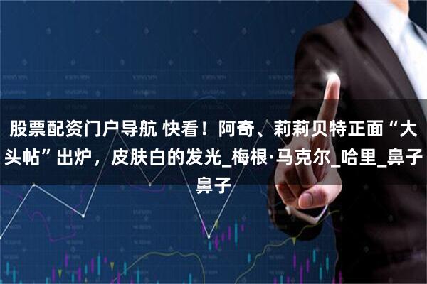 股票配资门户导航 快看！阿奇、莉莉贝特正面“大头帖”出炉，皮肤白的发光_梅根·马克尔_哈里_鼻子