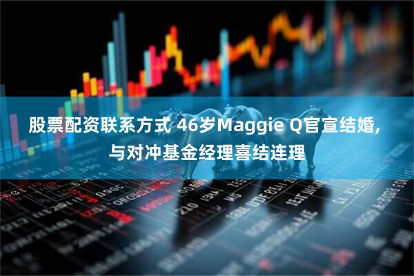 股票配资联系方式 46岁Maggie Q官宣结婚, 与对冲基金经理喜结连理