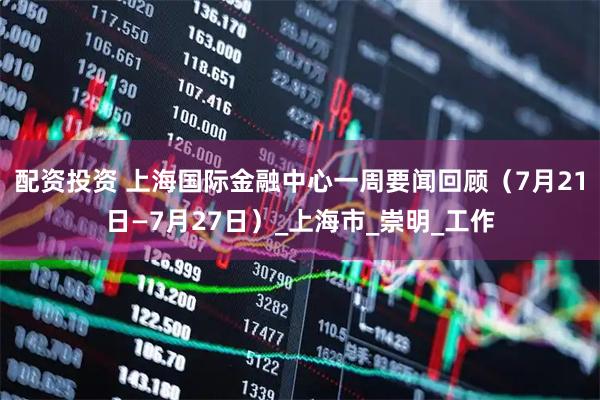 配资投资 上海国际金融中心一周要闻回顾（7月21日—7月27日）_上海市_崇明_工作