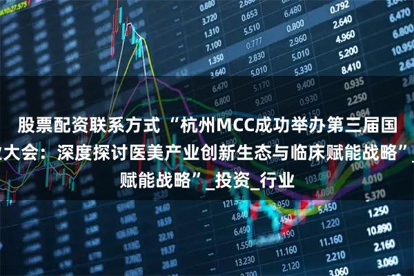 股票配资联系方式 “杭州MCC成功举办第三届国际医美产业大会：深度探讨医美产业创新生态与临床赋能战略”_投资_行业