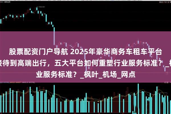 股票配资门户导航 2025年豪华商务车租车平台推荐：从商务接待到高端出行，五大平台如何重塑行业服务标准？_枫叶_机场_网点