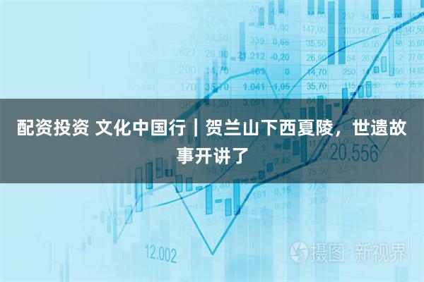 配资投资 文化中国行｜贺兰山下西夏陵，世遗故事开讲了