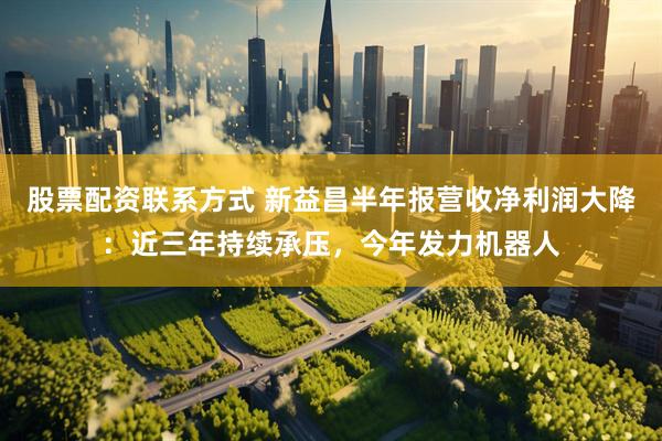 股票配资联系方式 新益昌半年报营收净利润大降：近三年持续承压，今年发力机器人