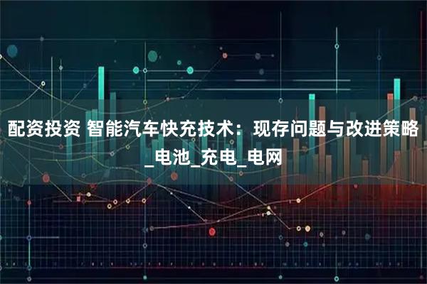 配资投资 智能汽车快充技术：现存问题与改进策略_电池_充电_电网
