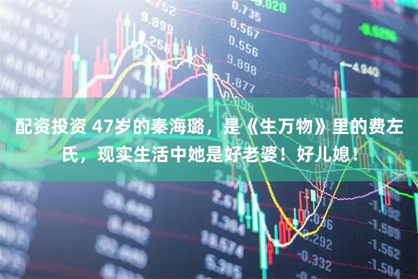 配资投资 47岁的秦海璐，是《生万物》里的费左氏，现实生活中她是好老婆！好儿媳！