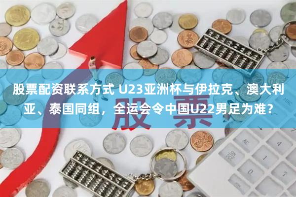 股票配资联系方式 U23亚洲杯与伊拉克、澳大利亚、泰国同组，全运会令中国U22男足为难？