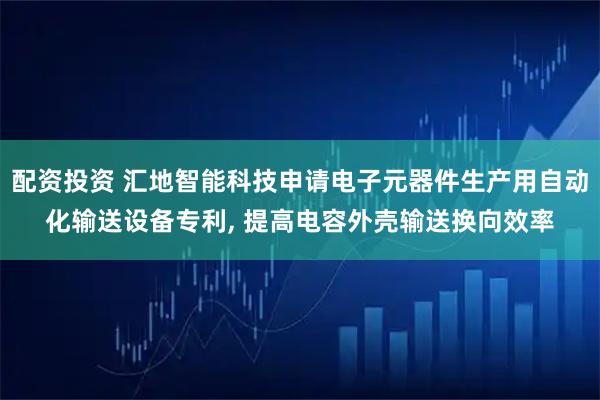 配资投资 汇地智能科技申请电子元器件生产用自动化输送设备专利, 提高电容外壳输送换向效率