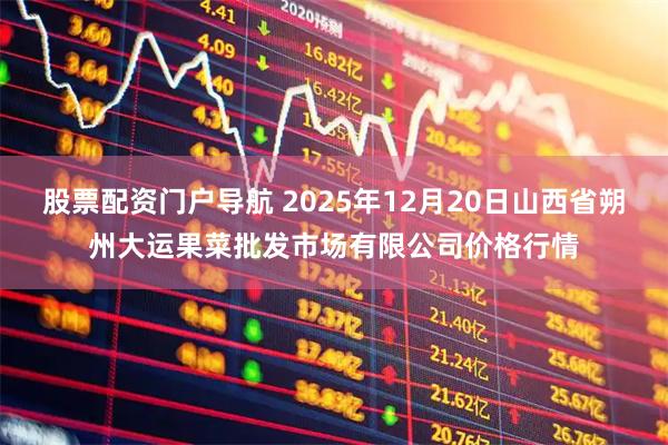 股票配资门户导航 2025年12月20日山西省朔州大运果菜批发市场有限公司价格行情