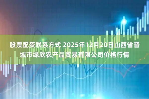 股票配资联系方式 2025年12月20日山西省晋城市绿欣农产品贸易有限公司价格行情