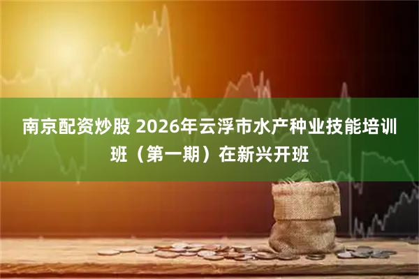 南京配资炒股 2026年云浮市水产种业技能培训班（第一期）在新兴开班