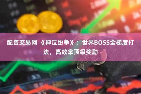 配资交易网 《神泣纷争》：世界BOSS全梯度打法，高效拿顶级奖励