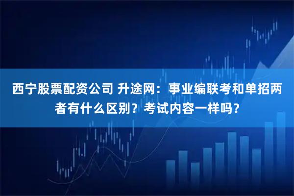 西宁股票配资公司 升途网：事业编联考和单招两者有什么区别？考试内容一样吗？