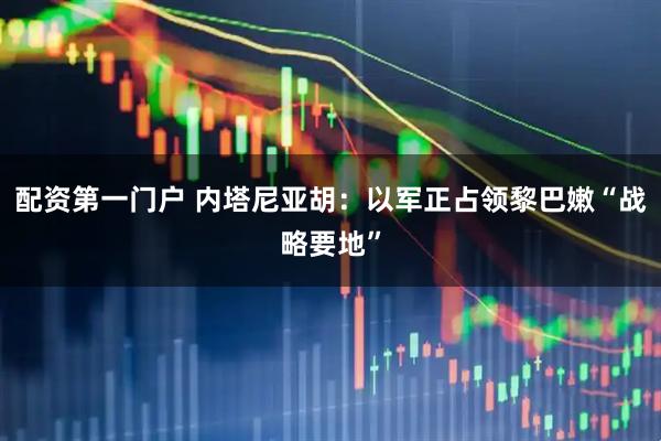 配资第一门户 内塔尼亚胡：以军正占领黎巴嫩“战略要地”