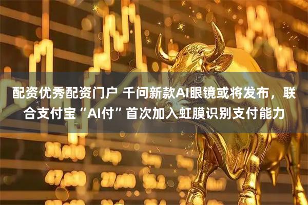 配资优秀配资门户 千问新款AI眼镜或将发布，联合支付宝“AI付”首次加入虹膜识别支付能力
