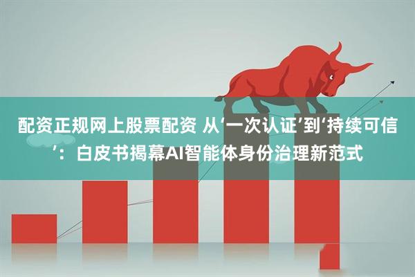 配资正规网上股票配资 从‘一次认证’到‘持续可信’：白皮书揭幕AI智能体身份治理新范式