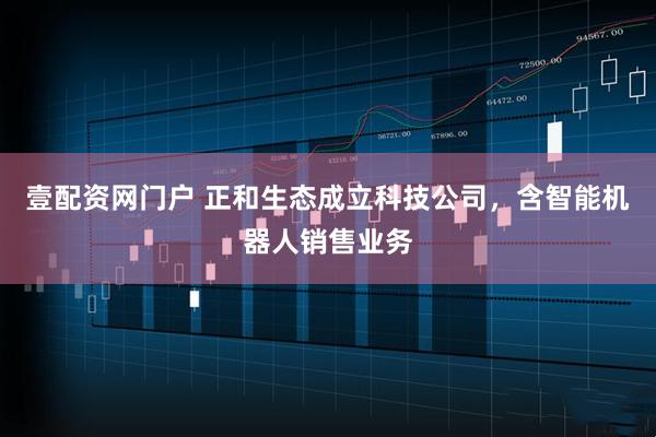 壹配资网门户 正和生态成立科技公司，含智能机器人销售业务