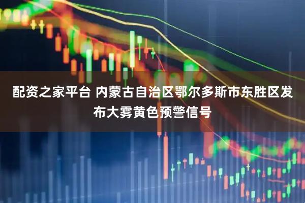配资之家平台 内蒙古自治区鄂尔多斯市东胜区发布大雾黄色预警信号