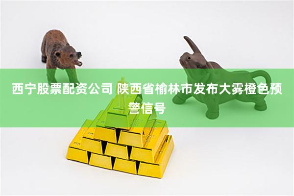 西宁股票配资公司 陕西省榆林市发布大雾橙色预警信号