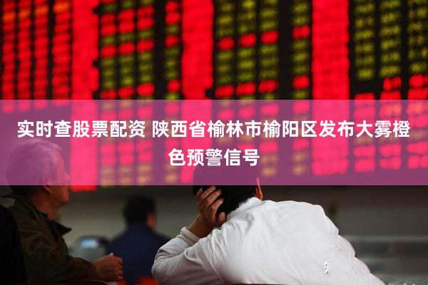 实时查股票配资 陕西省榆林市榆阳区发布大雾橙色预警信号