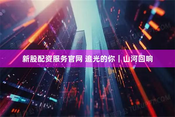 新股配资服务官网 追光的你｜山河回响