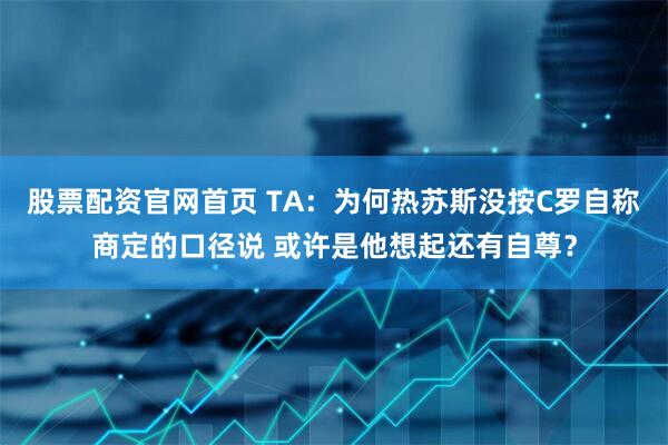 股票配资官网首页 TA：为何热苏斯没按C罗自称商定的口径说 或许是他想起还有自尊？