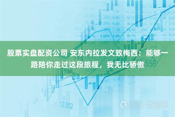 股票实盘配资公司 安东内拉发文致梅西：能够一路陪你走过这段旅程，我无比骄傲