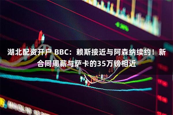 湖北配资开户 BBC：赖斯接近与阿森纳续约！新合同周薪与萨卡的35万镑相近