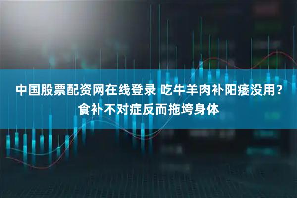 中国股票配资网在线登录 吃牛羊肉补阳痿没用？食补不对症反而拖垮身体